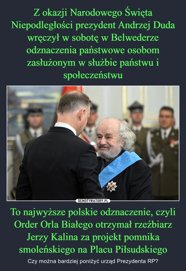 
    Z okazji Narodowego Święta Niepodległości prezydent Andrzej Duda wręczył w sobotę w Belwederze odznaczenia państwowe osobom zasłużonym w służbie państwu i społeczeństwu To najwyższe polskie odznaczenie, czyli Order Orla Białego otrzymał rzeźbiarz Jerzy Kalina za projekt pomnika smoleńskiego na Placu Piłsudskiego