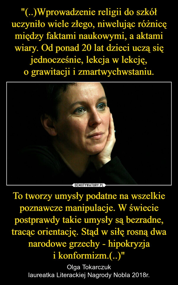 
    "(..)Wprowadzenie religii do szkół uczyniło wiele złego, niwelując różnicę między faktami naukowymi, a aktami wiary. Od ponad 20 lat dzieci uczą się jednocześnie, lekcja w lekcję, o grawitacji i zmartwychwstaniu. To tworzy umysły podatne na wszelkie poznawcze manipulacje. W świecie postprawdy takie umysły są bezradne, tracąc orientację. Stąd w siłę rosną dwa narodowe grzechy - hipokryzja i konformizm.(..)"