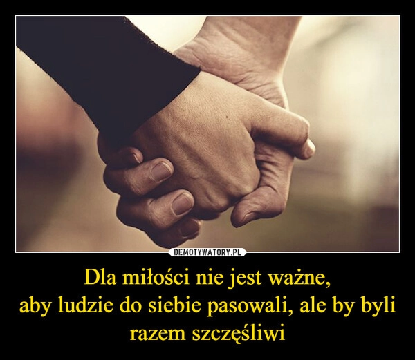 
    Dla miłości nie jest ważne,
aby ludzie do siebie pasowali, ale by byli razem szczęśliwi