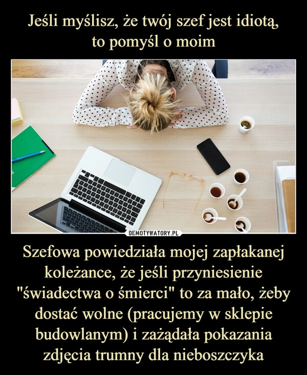 
    Jeśli myślisz, że twój szef jest idiotą,
to pomyśl o moim Szefowa powiedziała mojej zapłakanej koleżance, że jeśli przyniesienie ''świadectwa o śmierci" to za mało, żeby dostać wolne (pracujemy w sklepie budowlanym) i zażądała pokazania zdjęcia trumny dla nieboszczyka