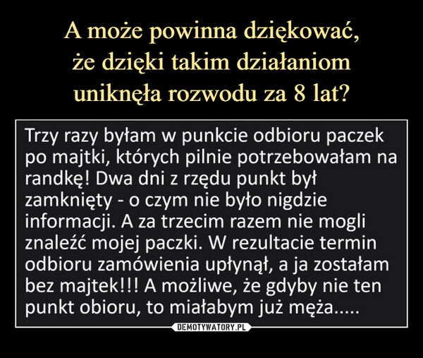 
    A może powinna dziękować,
że dzięki takim działaniom
uniknęła rozwodu za 8 lat?