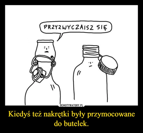 
    Kiedyś też nakrętki były przymocowane do butelek.