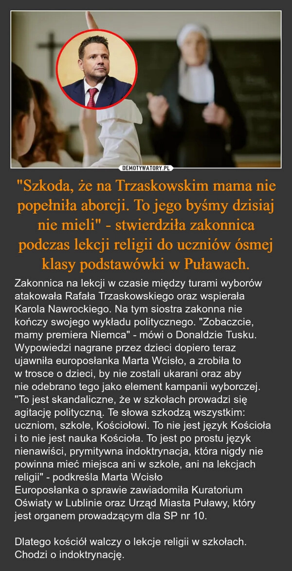 
    "Szkoda, że na Trzaskowskim mama nie popełniła aborcji. To jego byśmy dzisiaj nie mieli" - stwierdziła zakonnica podczas lekcji religii do uczniów ósmej klasy podstawówki w Puławach.