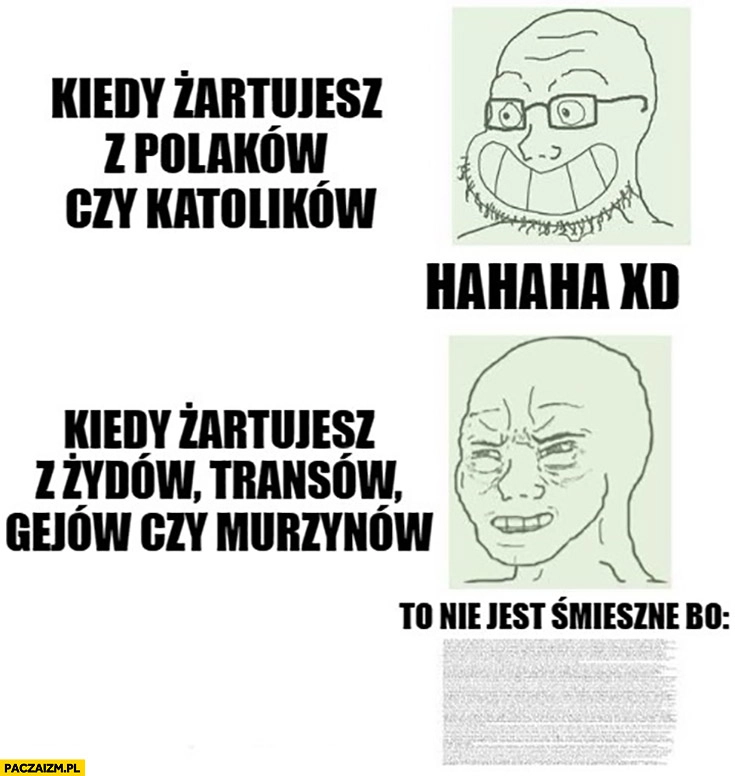 
    Kiedy żartujesz z Polaków czy katolików hahaha vs kiedy żartujesz z żydów, transów, gejów czy murzynów to nie jest śmieszne bo…