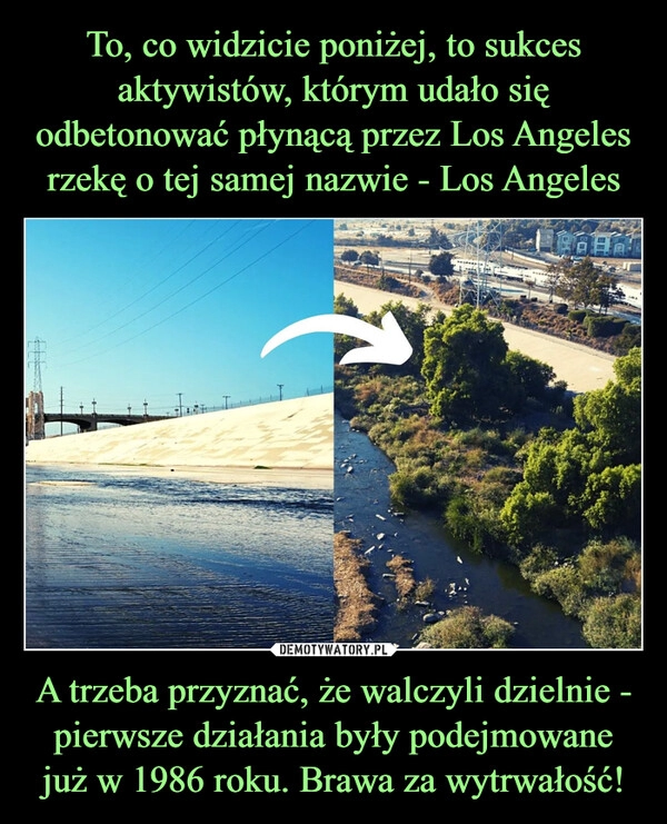 
    To, co widzicie poniżej, to sukces aktywistów, którym udało się odbetonować płynącą przez Los Angeles rzekę o tej samej nazwie - Los Angeles A trzeba przyznać, że walczyli dzielnie - pierwsze działania były podejmowane już w 1986 roku. Brawa za wytrwałość!