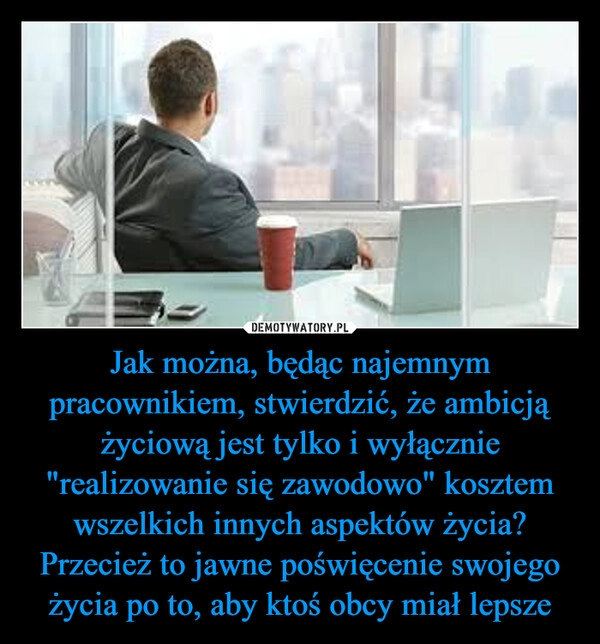 
    Jak można, będąc najemnym pracownikiem, stwierdzić, że ambicją życiową jest tylko i wyłącznie "realizowanie się zawodowo" kosztem wszelkich innych aspektów życia?
Przecież to jawne poświęcenie swojego życia po to, aby ktoś obcy miał lepsze