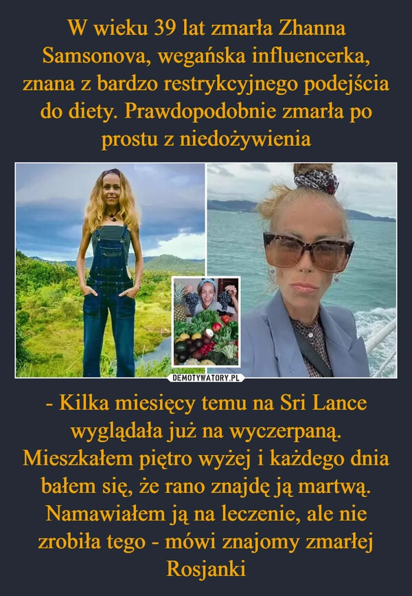 
    W wieku 39 lat zmarła Zhanna Samsonova, wegańska influencerka, znana z bardzo restrykcyjnego podejścia do diety. Prawdopodobnie zmarła po prostu z niedożywienia - Kilka miesięcy temu na Sri Lance wyglądała już na wyczerpaną. Mieszkałem piętro wyżej i każdego dnia bałem się, że rano znajdę ją martwą. Namawiałem ją na leczenie, ale nie zrobiła tego - mówi znajomy zmarłej Rosjanki