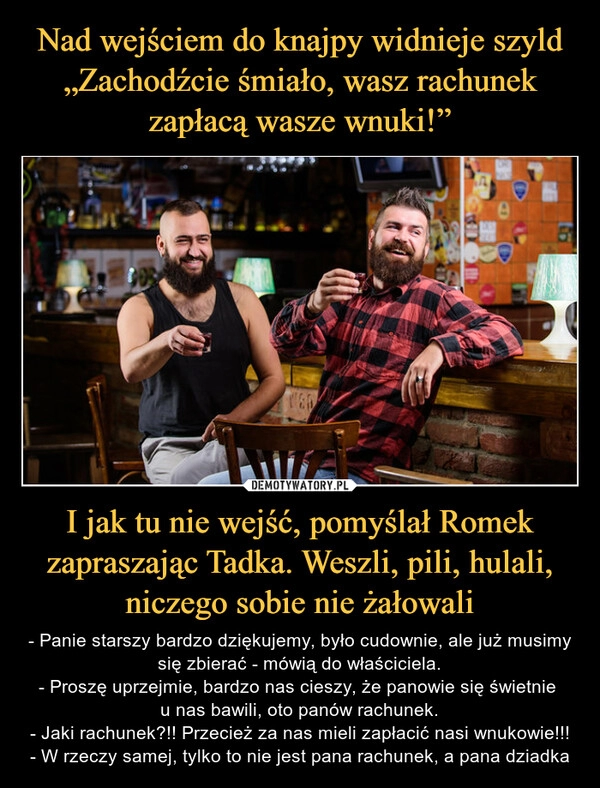 
    Nad wejściem do knajpy widnieje szyld „Zachodźcie śmiało, wasz rachunek zapłacą wasze wnuki!” I jak tu nie wejść, pomyślał Romek zapraszając Tadka. Weszli, pili, hulali, niczego sobie nie żałowali