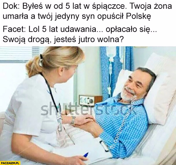 
    Byłeś 5 lat w śpiączce, żona umarła, a syn opuścił Polskę. Lol 5 lat udawania opłacało się, swoją drogą jesteś jutro wolna?