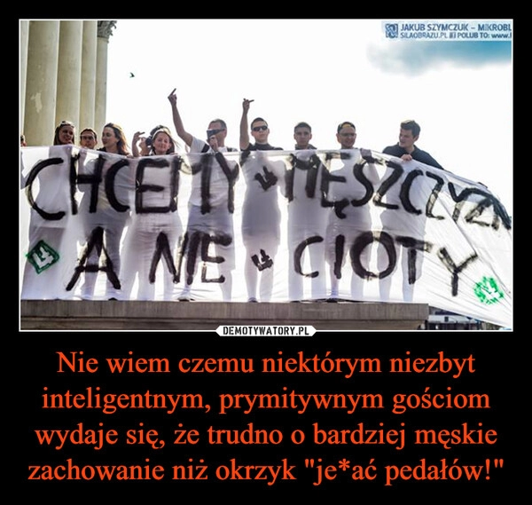 
    Nie wiem czemu niektórym niezbyt inteligentnym, prymitywnym gościom wydaje się, że trudno o bardziej męskie zachowanie niż okrzyk "je*ać pedałów!"