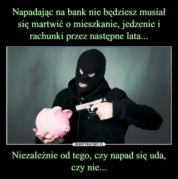 
    Napadając na bank nie będziesz musiał się martwić o mieszkanie, jedzenie i rachunki przez następne lata... Niezależnie od tego, czy napad się uda, czy nie...