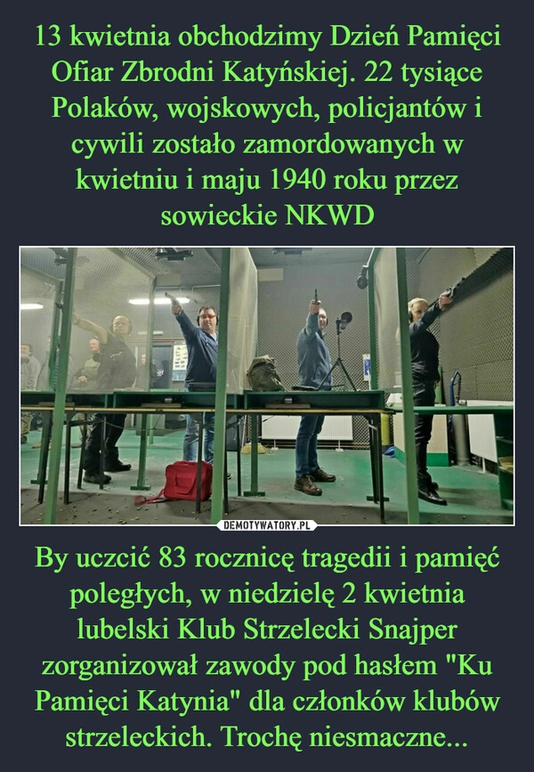 
    13 kwietnia obchodzimy Dzień Pamięci Ofiar Zbrodni Katyńskiej. 22 tysiące Polaków, wojskowych, policjantów i cywili zostało zamordowanych w kwietniu i maju 1940 roku przez sowieckie NKWD By uczcić 83 rocznicę tragedii i pamięć poległych, w niedzielę 2 kwietnia lubelski Klub Strzelecki Snajper zorganizował zawody pod hasłem "Ku Pamięci Katynia" dla członków klubów strzeleckich. Trochę niesmaczne...