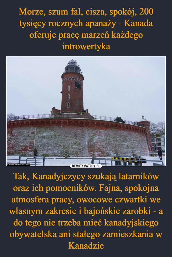 
    Morze, szum fal, cisza, spokój, 200 tysięcy rocznych apanaży - Kanada oferuje pracę marzeń każdego introwertyka Tak, Kanadyjczycy szukają latarników oraz ich pomocników. Fajna, spokojna atmosfera pracy, owocowe czwartki we własnym zakresie i bajońskie zarobki - a do tego nie trzeba mieć kanadyjskiego obywatelska ani stałego zamieszkania w Kanadzie