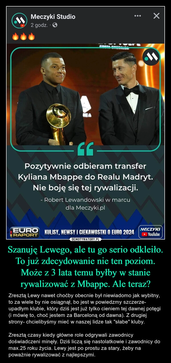 
    Szanuję Lewego, ale tu go serio odkleiło. To już zdecydowanie nie ten poziom. Może z 3 lata temu byłby w stanie rywalizować z Mbappe. Ale teraz?