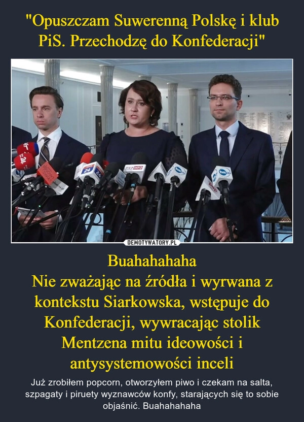 
    "Opuszczam Suwerenną Polskę i klub PiS. Przechodzę do Konfederacji" Buahahahaha
Nie zważając na źródła i wyrwana z kontekstu Siarkowska, wstępuje do Konfederacji, wywracając stolik Mentzena mitu ideowości i antysystemowości inceli