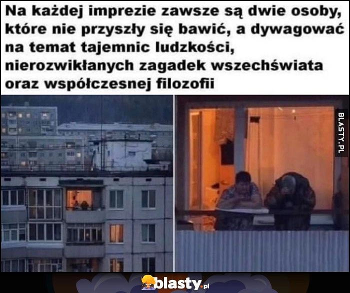 
    Na każdej imprezie zawsze są dwie osoby, które nie przyszły się bawić, a dywagować na temat tajemnic ludzkości, nierozwikłanyhc zagadek wszechświata oraz współczesnej filozofii