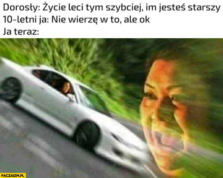 Dorosły: życie leci tym szybciej im jesteś starszy, 10-letni ja: nie wierzę w to ale ok, ja teraz: życie