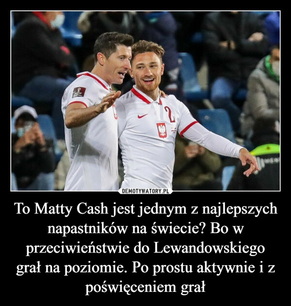 
    To Matty Cash jest jednym z najlepszych napastników na świecie? Bo w przeciwieństwie do Lewandowskiego grał na poziomie. Po prostu aktywnie i z poświęceniem grał