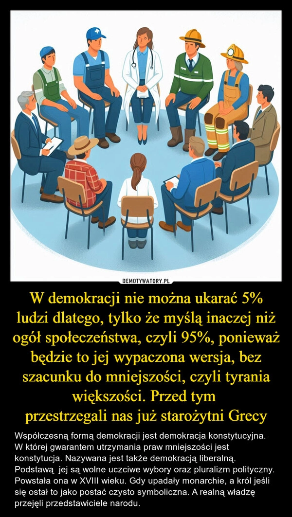 
    W demokracji nie można ukarać 5% ludzi dlatego, tylko że myślą inaczej niż ogół społeczeństwa, czyli 95%, ponieważ będzie to jej wypaczona wersja, bez szacunku do mniejszości, czyli tyrania większości. Przed tym 
przestrzegali nas już starożytni Grecy