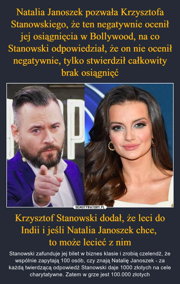 
    Natalia Janoszek pozwała Krzysztofa Stanowskiego, że ten negatywnie ocenił jej osiągnięcia w Bollywood, na co Stanowski odpowiedział, że on nie ocenił negatywnie, tylko stwierdził całkowity brak osiągnięć Krzysztof Stanowski dodał, że leci do Indii i jeśli Natalia Janoszek chce, 
to może lecieć z nim