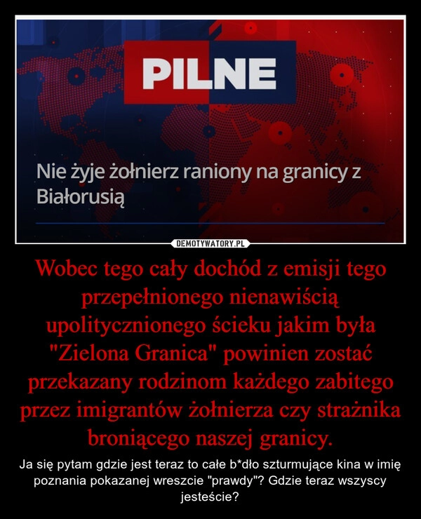 
    Wobec tego cały dochód z emisji tego przepełnionego nienawiścią upolitycznionego ścieku jakim była "Zielona Granica" powinien zostać przekazany rodzinom każdego zabitego przez imigrantów żołnierza czy strażnika broniącego naszej granicy.