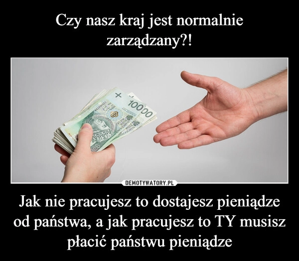 
    Czy nasz kraj jest normalnie zarządzany?! Jak nie pracujesz to dostajesz pieniądze od państwa, a jak pracujesz to TY musisz płacić państwu pieniądze