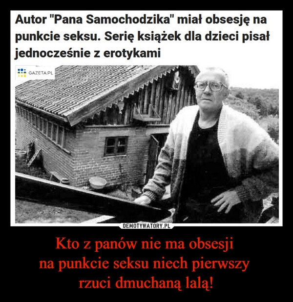 
    Kto z panów nie ma obsesji
na punkcie seksu niech pierwszy
rzuci dmuchaną lalą! 