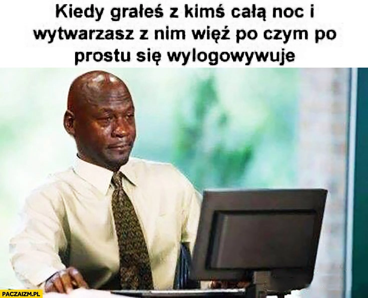 
    Kiedy grałeś z kimś całą noc i wytwarzasz z nim więź po czym on po prostu się wylogowywuje