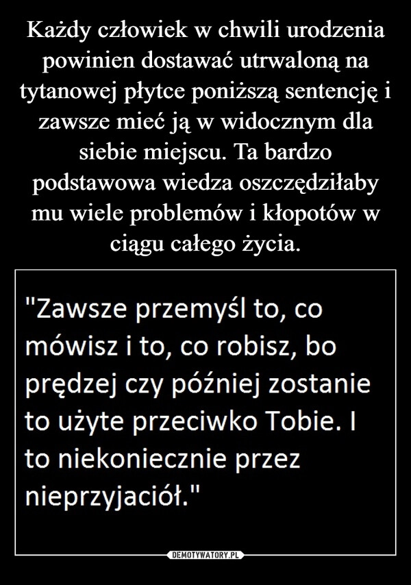 
    
Każdy człowiek w chwili urodzenia powinien dostawać utrwaloną na tytanowej płytce poniższą sentencję i zawsze mieć ją w widocznym dla siebie miejscu. Ta bardzo podstawowa wiedza oszczędziłaby mu wiele problemów i kłopotów w ciągu całego życia. 