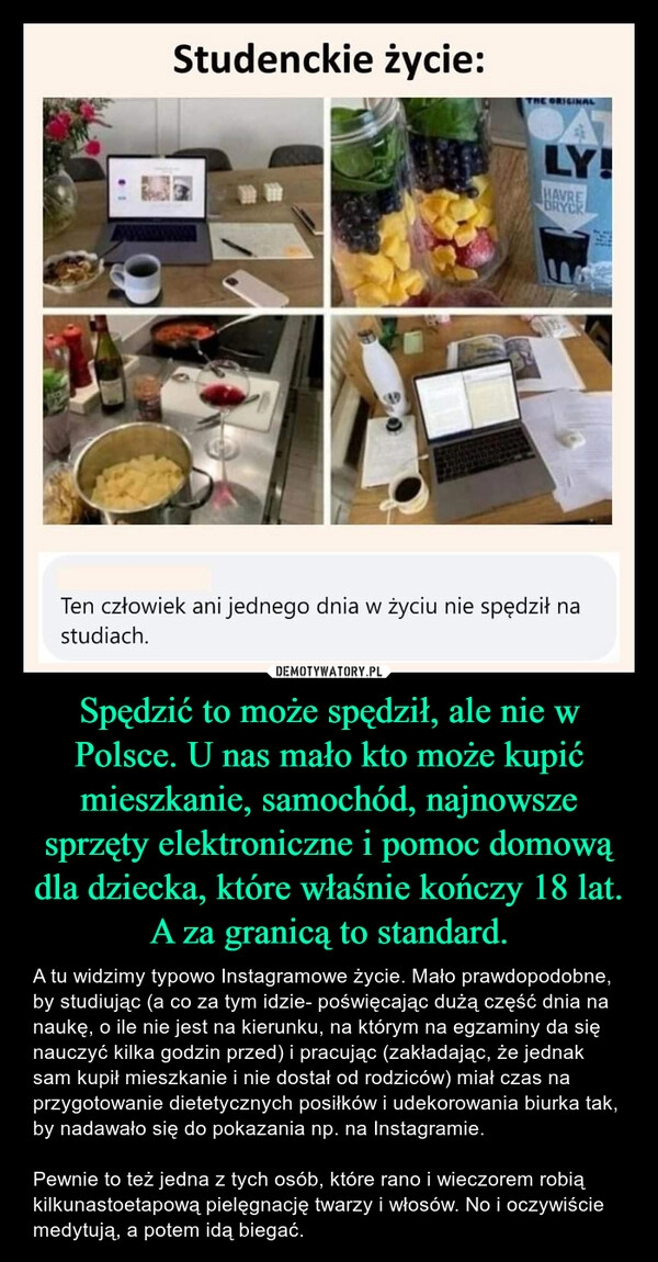 
    Spędzić to może spędził, ale nie w Polsce. U nas mało kto może kupić mieszkanie, samochód, najnowsze sprzęty elektroniczne i pomoc domową dla dziecka, które właśnie kończy 18 lat. A za granicą to standard.