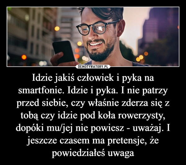 
    Idzie jakiś człowiek i pyka na smartfonie. Idzie i pyka. I nie patrzy przed siebie, czy właśnie zderza się z tobą czy idzie pod koła rowerzysty, dopóki mu/jej nie powiesz - uważaj. I jeszcze czasem ma pretensje, że powiedziałeś uwaga