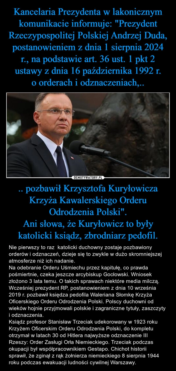 
    Kancelaria Prezydenta w lakonicznym komunikacie informuje: "Prezydent Rzeczypospolitej Polskiej Andrzej Duda, postanowieniem z dnia 1 sierpnia 2024 r., na podstawie art. 36 ust. 1 pkt 2 ustawy z dnia 16 października 1992 r. o orderach i odznaczeniach,.. .. pozbawił Krzysztofa Kuryłowicza Krzyża Kawalerskiego Orderu Odrodzenia Polski".
Ani słowa, że Kuryłowicz to były katolicki ksiądz, zbrodniarz pedofil.