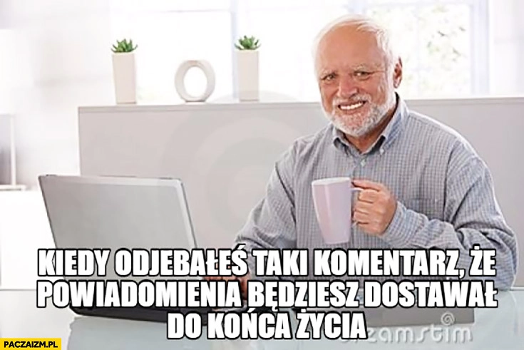 
    Kiedy dowaliłeś taki komentarz, że powiadomienia będziesz dostawał do końca życia Dziwny pan ze stocku