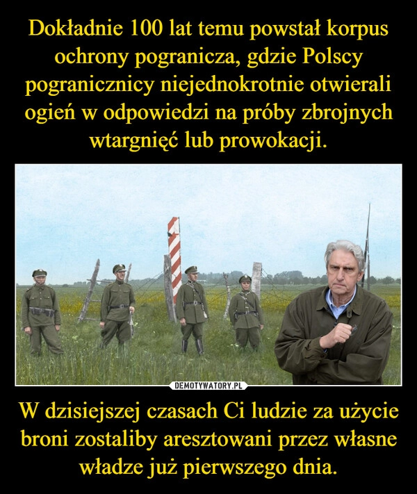 
    Dokładnie 100 lat temu powstał korpus ochrony pogranicza, gdzie Polscy pogranicznicy niejednokrotnie otwierali ogień w odpowiedzi na próby zbrojnych wtargnięć lub prowokacji. W dzisiejszej czasach Ci ludzie za użycie broni zostaliby aresztowani przez własne władze już pierwszego dnia.