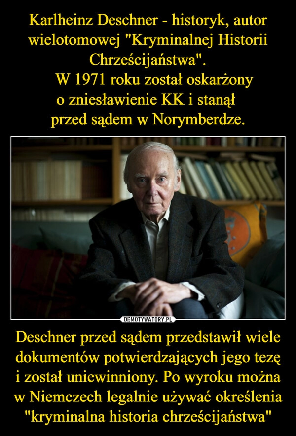 
    Karlheinz Deschner - historyk, autor wielotomowej "Kryminalnej Historii Chrześcijaństwa".
W 1971 roku został oskarżony o zniesławienie KK i stanął
przed sądem w Norymberdze. Deschner przed sądem przedstawił wiele dokumentów potwierdzających jego tezę i został uniewinniony. Po wyroku można w Niemczech legalnie używać określenia "kryminalna historia chrześcijaństwa" 