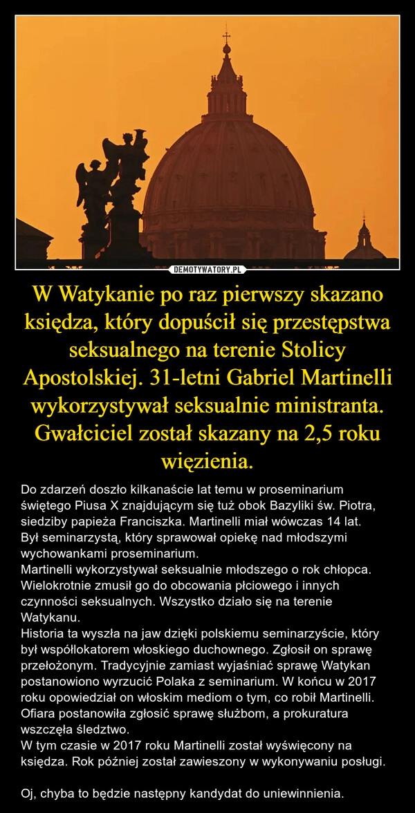 
    W Watykanie po raz pierwszy skazano księdza, który dopuścił się przestępstwa seksualnego na terenie Stolicy Apostolskiej. 31-letni Gabriel Martinelli wykorzystywał seksualnie ministranta. Gwałciciel został skazany na 2,5 roku więzienia.