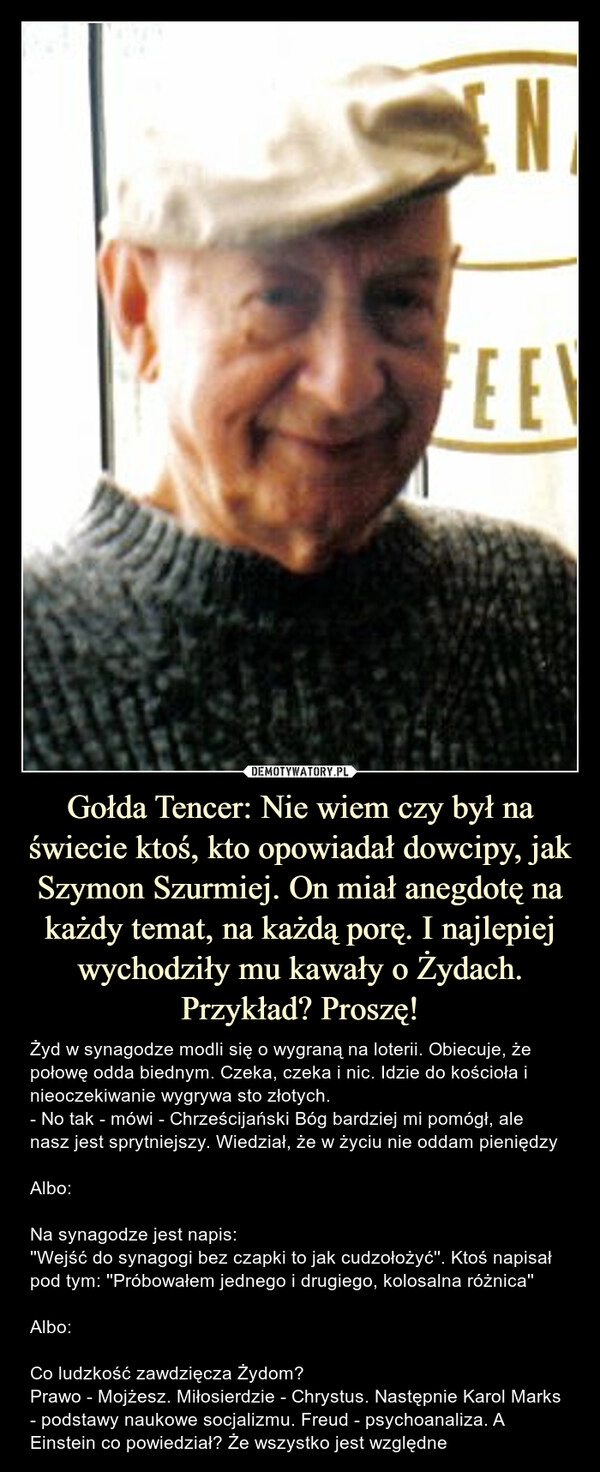 
    Gołda Tencer: Nie wiem czy był na świecie ktoś, kto opowiadał dowcipy, jak Szymon Szurmiej. On miał anegdotę na każdy temat, na każdą porę. I najlepiej wychodziły mu kawały o Żydach. Przykład? Proszę!