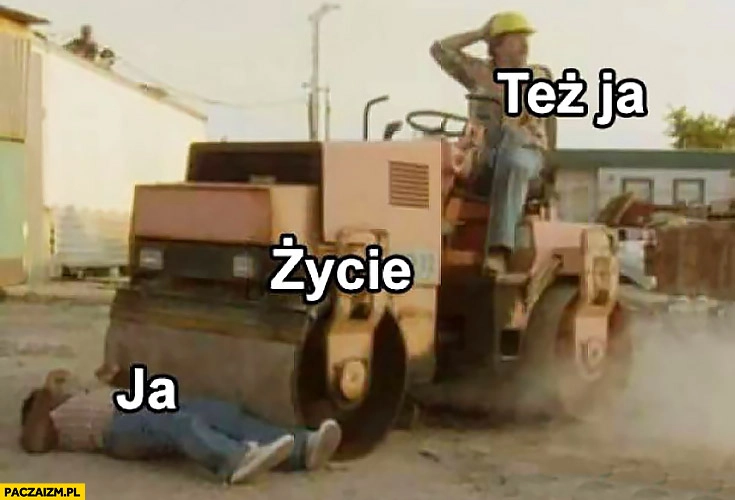 
    Ja, życie, też ja. Przejeżdża walcem leżącego