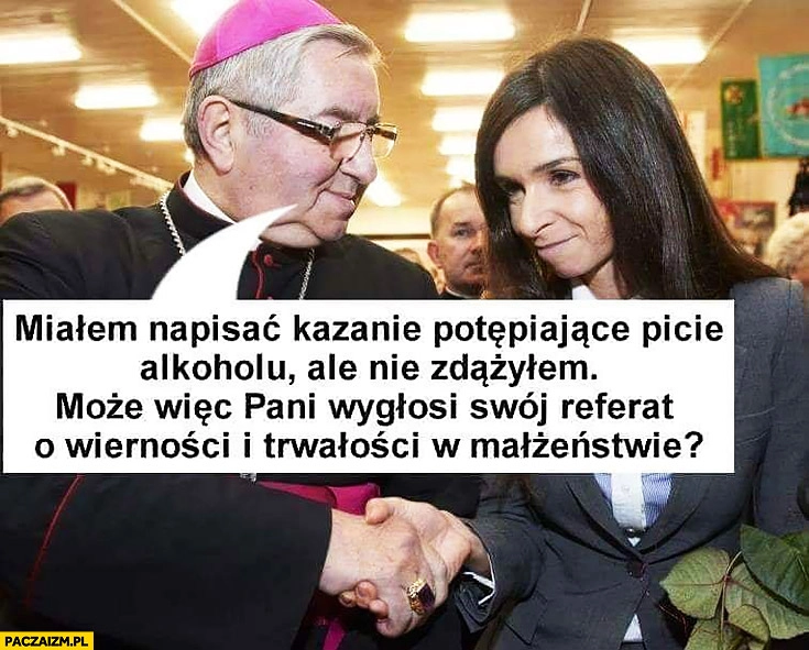 
    Głódź Kaczyńska miałem napisać kazanie potępiające picie alkoholu, ale nie zdążyłem, może wiec Pani wygłosi swój referat o wierności i trwałości w małżeństwie