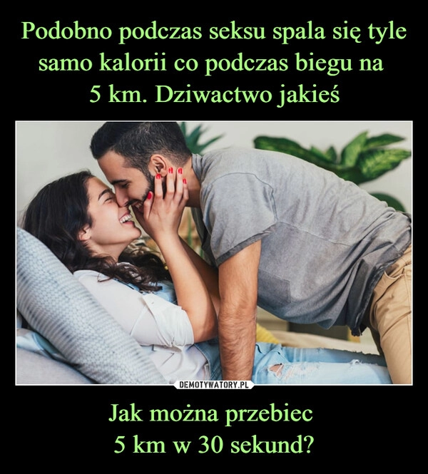 
    Podobno podczas seksu spala się tyle samo kalorii co podczas biegu na 
5 km. Dziwactwo jakieś Jak można przebiec 
5 km w 30 sekund?