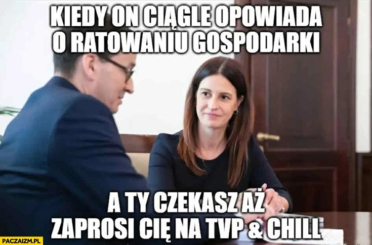 
    Morawiecki kiedy on ciągle opowiada o ratowaniu gospodarki a ty czekasz aż zaprosi cię na TVP and chill