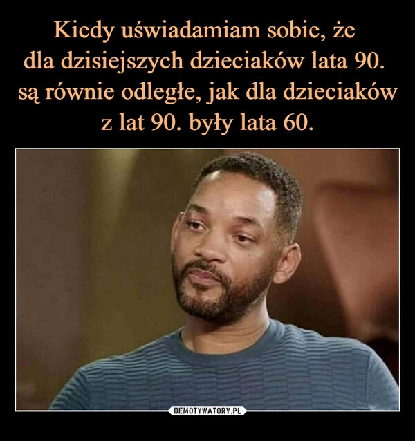 
    Kiedy uświadamiam sobie, że 
dla dzisiejszych dzieciaków lata 90. 
są równie odległe, jak dla dzieciaków
z lat 90. były lata 60.