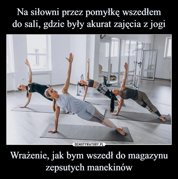 
    
Na siłowni przez pomyłkę wszedłem
do sali, gdzie były akurat zajęcia z jogi Wrażenie, jak bym wszedł do magazynu zepsutych manekinów 