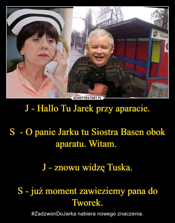 
    J - Hallo Tu Jarek przy aparacie.

S  - O panie Jarku tu Siostra Basen obok aparatu. Witam. 

J - znowu widzę Tuska.

S - już moment zawieziemy pana do Tworek.