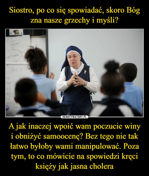 
    
Siostro, po co się spowiadać, skoro Bóg zna nasze grzechy i myśli? A jak inaczej wpoić wam poczucie winy i obniżyć samoocenę? Bez tego nie tak łatwo byłoby wami manipulować. Poza tym, to co mówicie na spowiedzi kręci księży jak jasna cholera 