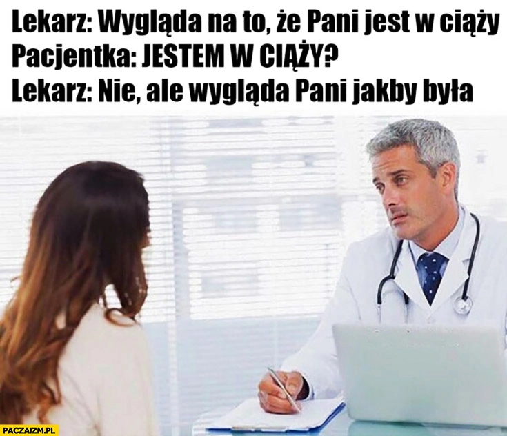 
    Lekarz: wygląda na to, że jest pani w ciąży. Pacjentka: jestem w ciąży? Nie, ale wygląda pani jakby była