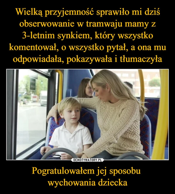 
    Wielką przyjemność sprawiło mi dziś obserwowanie w tramwaju mamy z 3-letnim synkiem, który wszystko komentował, o wszystko pytał, a ona mu odpowiadała, pokazywała i tłumaczyła Pogratulowałem jej sposobu 
wychowania dziecka