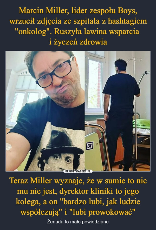 
    Marcin Miller, lider zespołu Boys, wrzucił zdjęcia ze szpitala z hashtagiem "onkolog". Ruszyła lawina wsparcia 
i życzeń zdrowia Teraz Miller wyznaje, że w sumie to nic mu nie jest, dyrektor kliniki to jego kolega, a on "bardzo lubi, jak ludzie współczują" i "lubi prowokować"