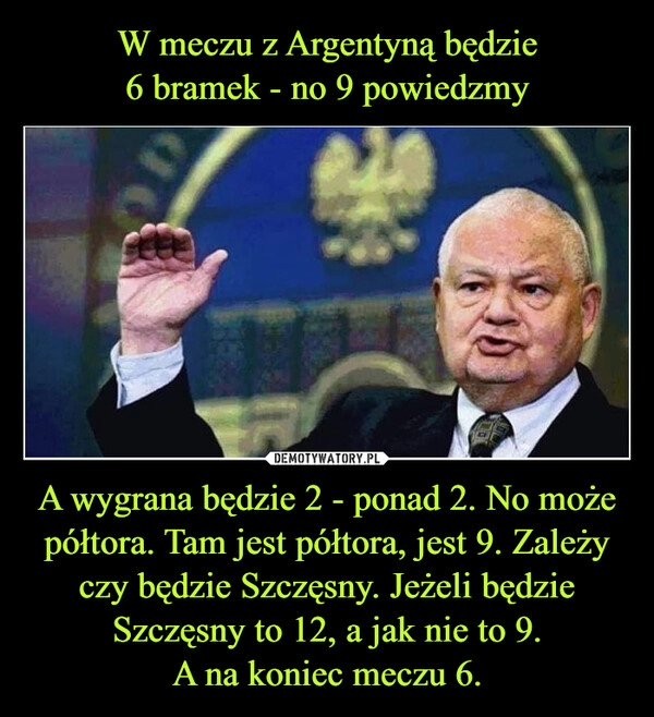 
    
W meczu z Argentyną będzie
6 bramek - no 9 powiedzmy A wygrana będzie 2 - ponad 2. No może półtora. Tam jest półtora, jest 9. Zależy czy będzie Szczęsny. Jeżeli będzie Szczęsny to 12, a jak nie to 9.
A na koniec meczu 6. 