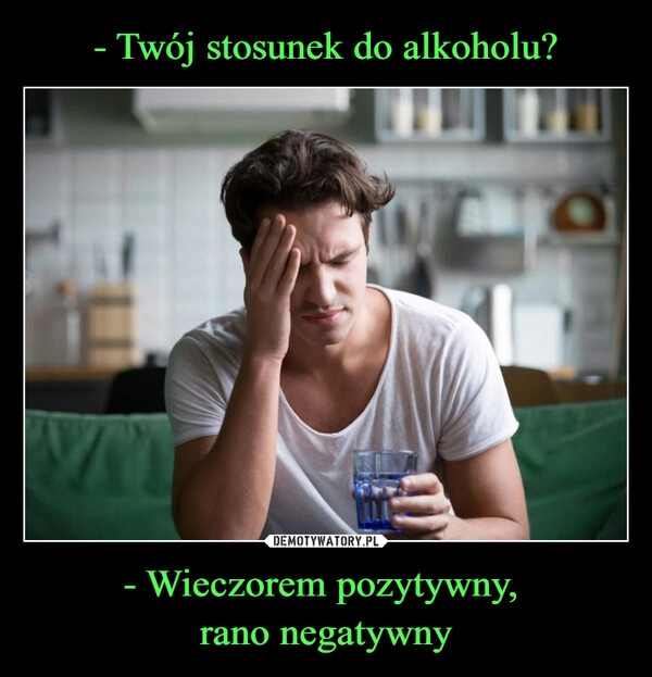 
    - Twój stosunek do alkoholu? - Wieczorem pozytywny, 
rano negatywny